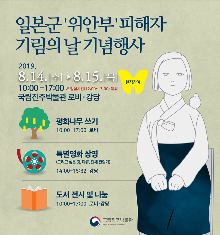 「 일본군‘위안부’피해자 기림의 날 」기념행사 개최 국립진주박물관(관장 최영창)은 일본군‘위안부’피해자 기림의 날(8월 14일)을 맞이하여 오는 14일(수), 15일(목) 이틀간 오전 10시부터 오후 5시까지 기념행사를 개최한다.