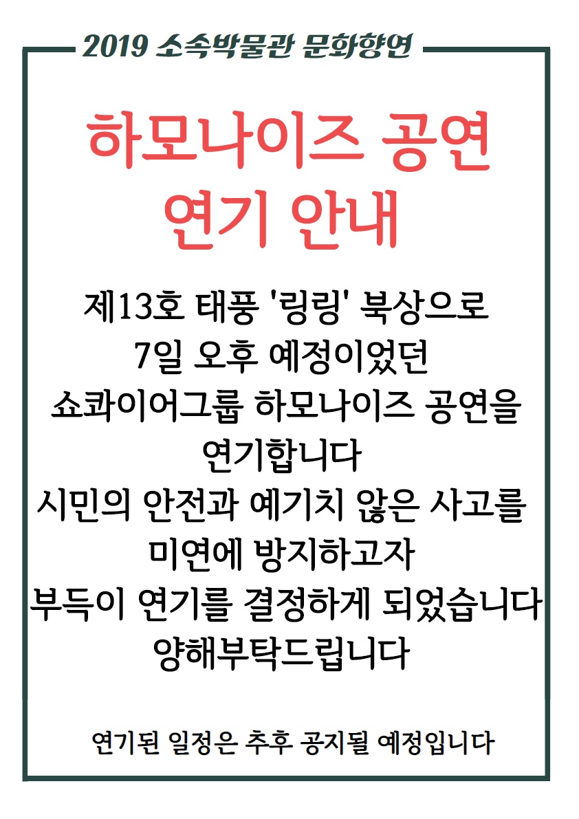 제13호 태풍 ‘링링’북상, 쇼콰이어그룹 하모나이즈 공연 연기 국립진주박물관(관장 최영창, 이하 박물관)은 제13호 태풍 ‘링링’의 북상으로 오는 9월 7일(토) 오후 5시부터 오후 6시까지 박물관 앞마당 야외무대에서 예정되어 있던 쇼콰이어그룹 ‘하모나이즈’ 공연 일정을 연기한다.