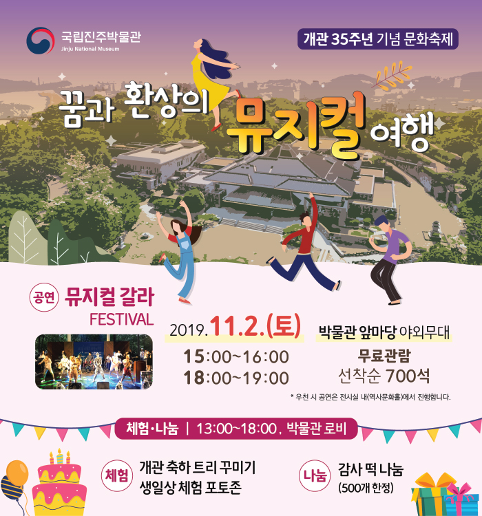 [설명]개관 35주년 기념 문화축제 「꿈과 환상의 뮤지컬 여행」 1. 행사일시 : 2019. 11. 2.(토) 오후 3시, 오후 6시 2. 행사장소 : 국립진주박물관 앞마당 야외무대 700석 마련 3. 행사내용 : 라이온킹, 겨울왕국, 알라딘, 모아나, 인어공주 등 디즈니 애니메이션과 위대한 쇼맨, 라라랜드, 올슉업 등 유명 뮤지컬 영화의 OST로 구성 된 뮤지컬 갈라 페스티벌 공연 4. 참여방법 : 현장참여 무료(누구나 가능) 