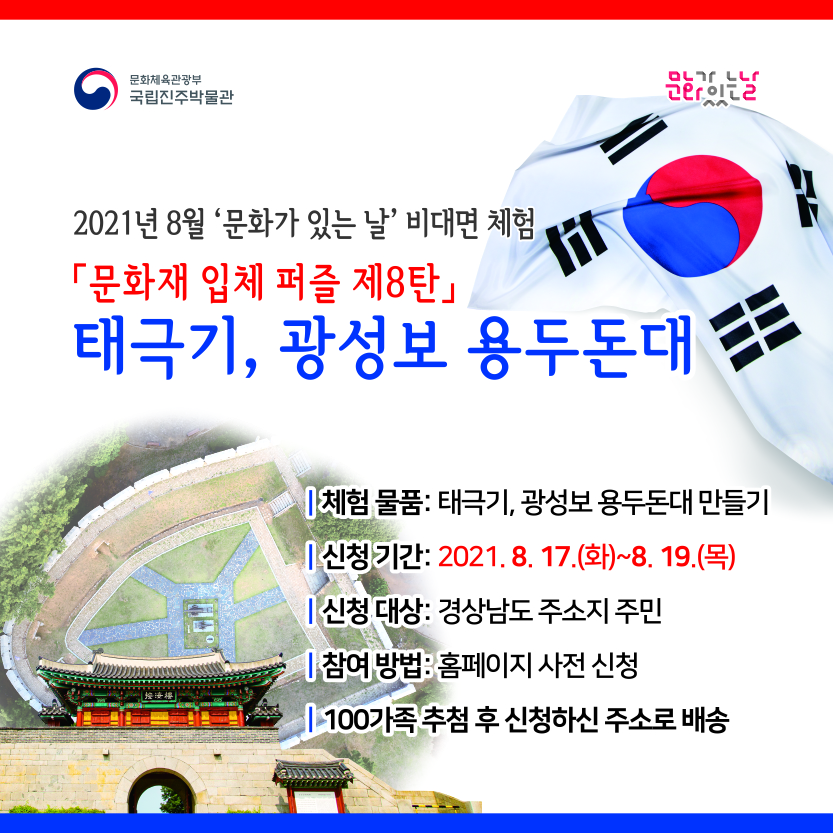 문화체육관광부 국립진주박물관 문화가 있는날 2021년 8월 문화가 있는 날 비대면 체험 [문화재 입체 퍼즐 제8탄] 태극기, 광성보 용두돈대 -체험물품 : 태극기, 광성보 용두돈대 만들기 -신청기간 : 2021.8.17(화)~8.19(목) -신청대상 : 경상남도 주소지 주민 -참여방법 : 홈페이지 사전 신청 -100가족 추첨 후 신청하신 주소로 배송